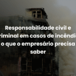 Responsabilidade civil e criminal em casos de incêndio: o que o empresário precisa saber
